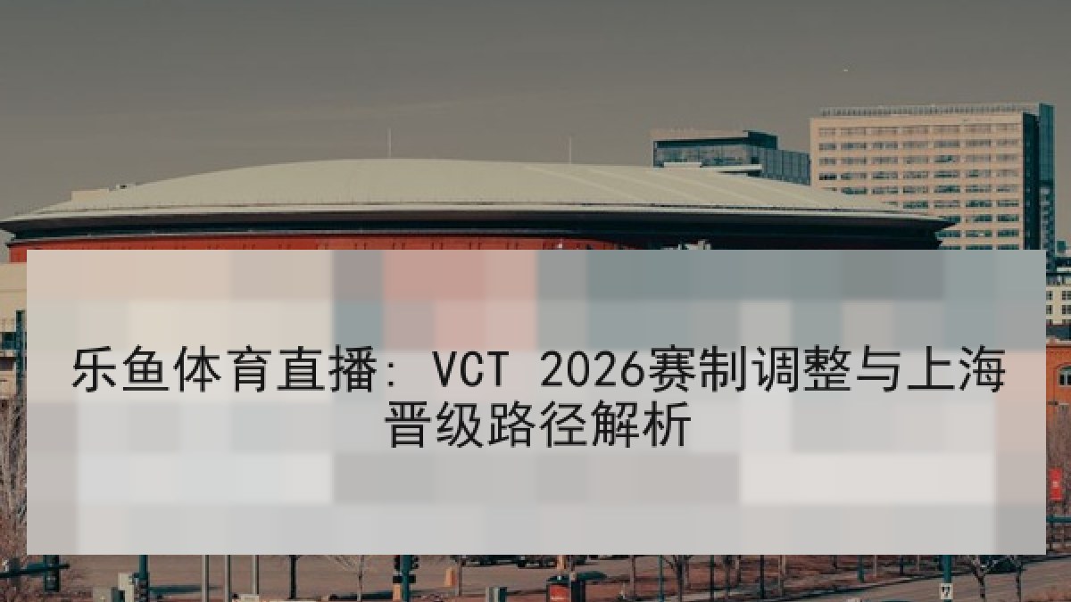 乐鱼体育直播: VCT 2026赛制调整与上海晋级路径解析 乐鱼体育直播: VCT 2026赛制调整与上海晋级路径解析