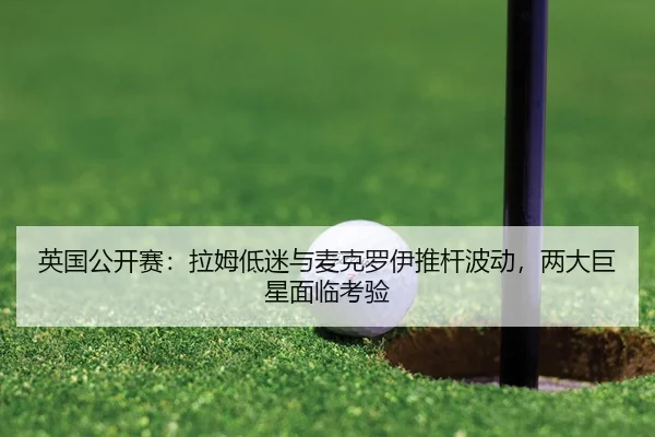 英国公开赛：拉姆低迷与麦克罗伊推杆波动，两大巨星面临考验