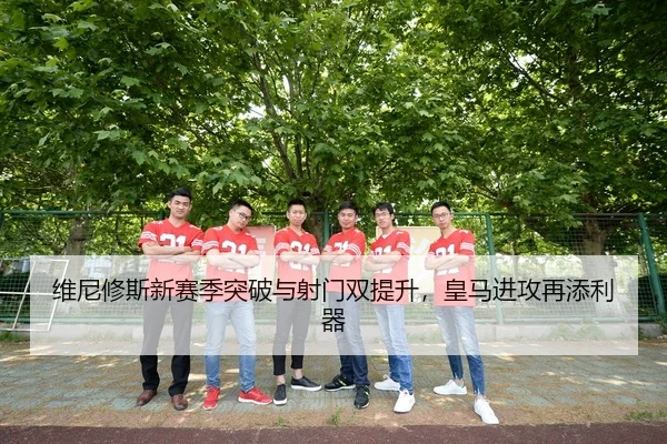 维尼修斯新赛季突破与射门双提升，皇马进攻再添利器