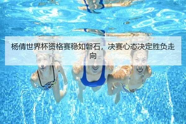 杨倩世界杯资格赛稳如磐石，决赛心态决定胜负走向